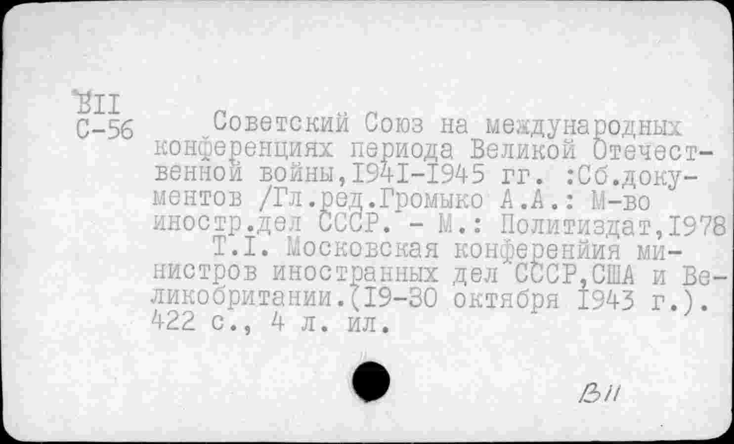 ﻿С-5б Советский Союз на международных конференциях периода Великой Отечественной войны,1941-1945 гг. :Сб.доку-ментов /Гл.род.Громыко А.А.: М-во иностр.дел СССР. -М.: Политиздат,1978
Т.1. Московская конференйия министров иностранных дел СССР,США и Великобритании. (19-30 октября 1943 г.). 422 с., 4 л. ил.
